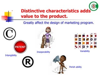 Intangibility Inseparability Perish ability Variability Greatly affect the design of marketing program. Distinctive characteristics adds value to the product.   