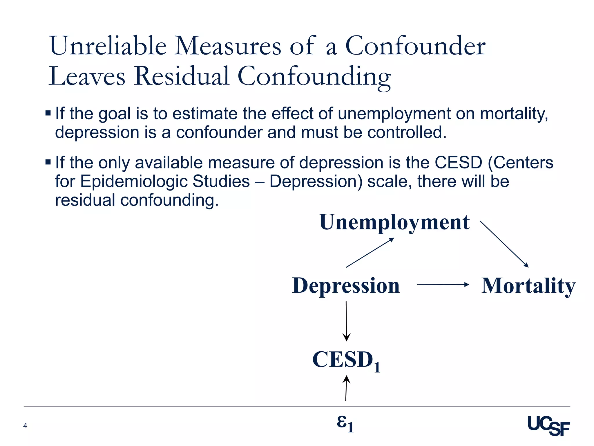 Unreliable Measures of a Confounder
Leaves Residual Confounding
 If the goal is to estimate the effect of unemployment on mortality,
depression is a confounder and must be controlled.
 If the only available measure of depression is the CESD (Centers
for Epidemiologic Studies – Depression) scale, there will be
residual confounding.
4
Depression Mortality
CESD1
e1
Unemployment
 