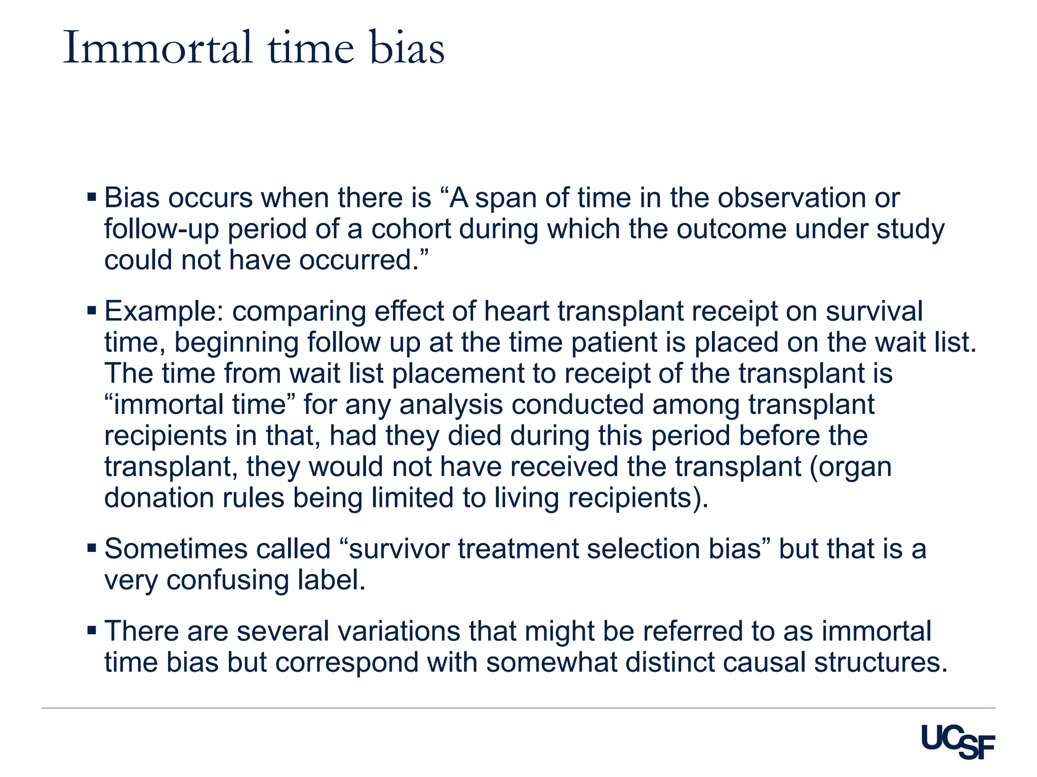 Immortal time bias
 Bias occurs when there is “A span of time in the observation or
follow-up period of a cohort during which the outcome under study
could not have occurred.”
 Example: comparing effect of heart transplant receipt on survival
time, beginning follow up at the time patient is placed on the wait list.
The time from wait list placement to receipt of the transplant is
“immortal time” for any analysis conducted among transplant
recipients in that, had they died during this period before the
transplant, they would not have received the transplant (organ
donation rules being limited to living recipients).
 Sometimes called “survivor treatment selection bias” but that is a
very confusing label.
 There are several variations that might be referred to as immortal
time bias but correspond with somewhat distinct causal structures.
 