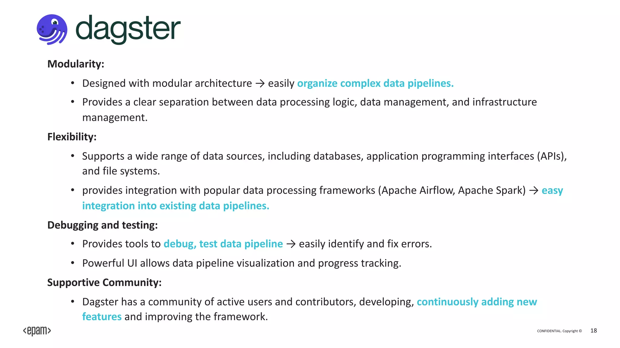 CONFIDENTIAL. Copyright © 18
Modularity:
• Designed with modular architecture → easily organize complex data pipelines.
• Provides a clear separation between data processing logic, data management, and infrastructure
management.
Flexibility:
• Supports a wide range of data sources, including databases, application programming interfaces (APIs),
and file systems.
• provides integration with popular data processing frameworks (Apache Airflow, Apache Spark) → easy
integration into existing data pipelines.
Debugging and testing:
• Provides tools to debug, test data pipeline → easily identify and fix errors.
• Powerful UI allows data pipeline visualization and progress tracking.
Supportive Community:
• Dagster has a community of active users and contributors, developing, continuously adding new
features and improving the framework.
 