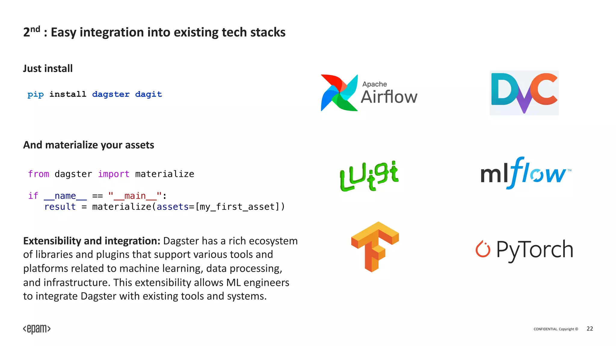 CONFIDENTIAL. Copyright © 22
2nd : Easy integration into existing tech stacks
from dagster import materialize
if __name__ == "__main__":
result = materialize(assets=[my_first_asset])
pip install dagster dagit
Just install
And materialize your assets
Extensibility and integration: Dagster has a rich ecosystem
of libraries and plugins that support various tools and
platforms related to machine learning, data processing,
and infrastructure. This extensibility allows ML engineers
to integrate Dagster with existing tools and systems.
 