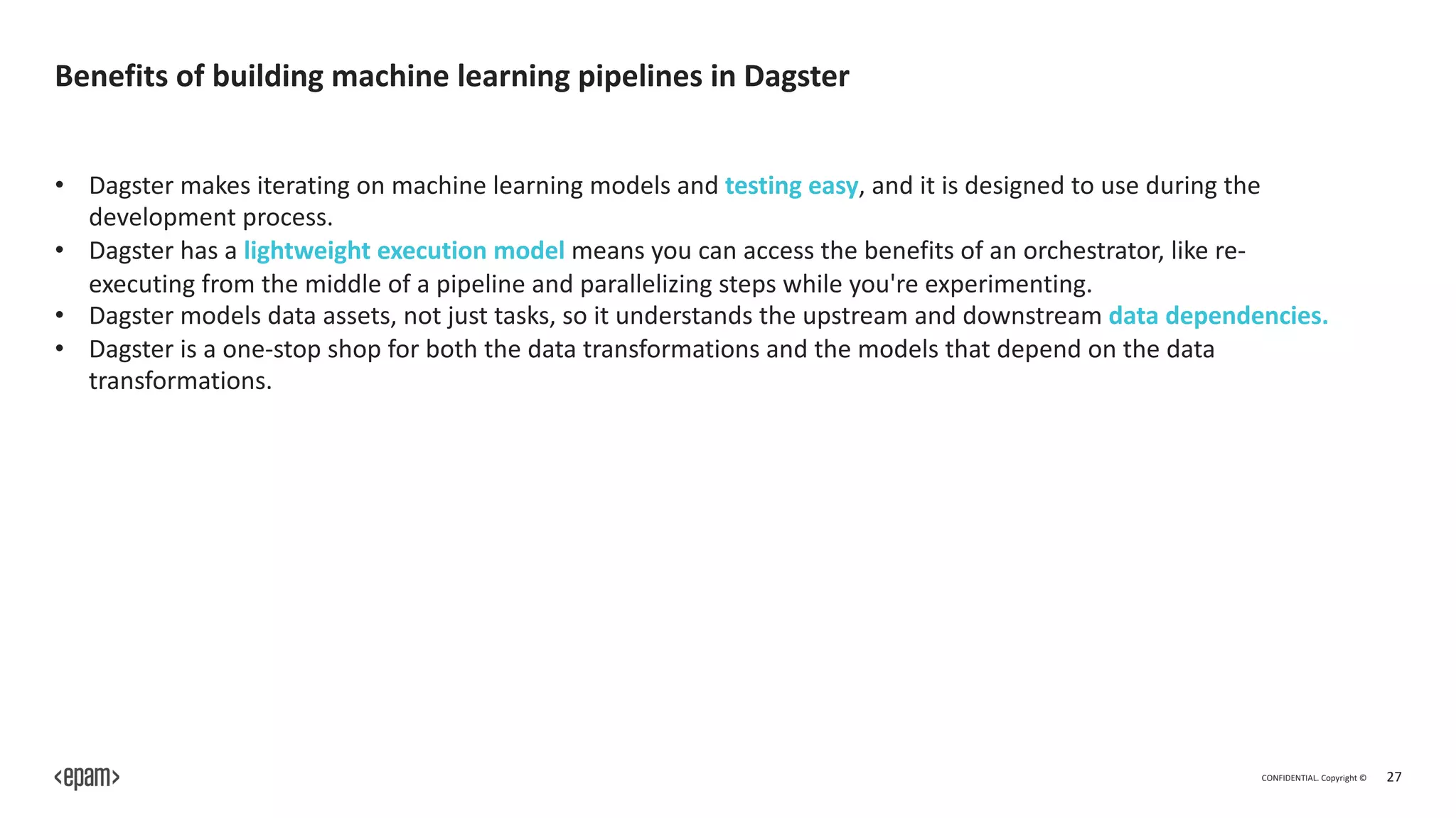 CONFIDENTIAL. Copyright © 27
Benefits of building machine learning pipelines in Dagster
• Dagster makes iterating on machine learning models and testing easy, and it is designed to use during the
development process.
• Dagster has a lightweight execution model means you can access the benefits of an orchestrator, like re-
executing from the middle of a pipeline and parallelizing steps while you're experimenting.
• Dagster models data assets, not just tasks, so it understands the upstream and downstream data dependencies.
• Dagster is a one-stop shop for both the data transformations and the models that depend on the data
transformations.
 