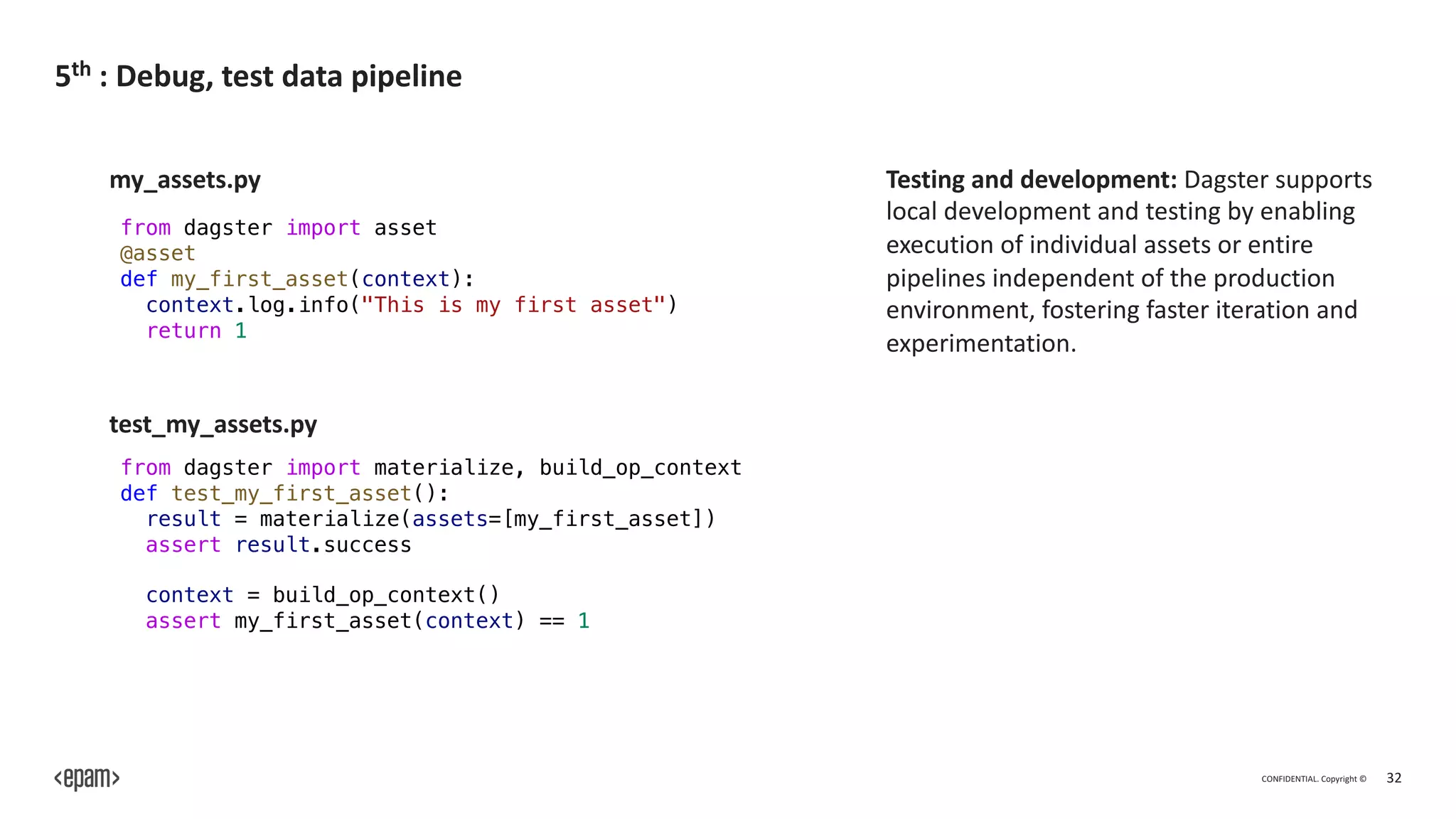 CONFIDENTIAL. Copyright © 32
5th : Debug, test data pipeline
from dagster import asset
@asset
def my_first_asset(context):
context.log.info("This is my first asset")
return 1
from dagster import materialize, build_op_context
def test_my_first_asset():
result = materialize(assets=[my_first_asset])
assert result.success
context = build_op_context()
assert my_first_asset(context) == 1
my_assets.py
test_my_assets.py
Testing and development: Dagster supports
local development and testing by enabling
execution of individual assets or entire
pipelines independent of the production
environment, fostering faster iteration and
experimentation.
 