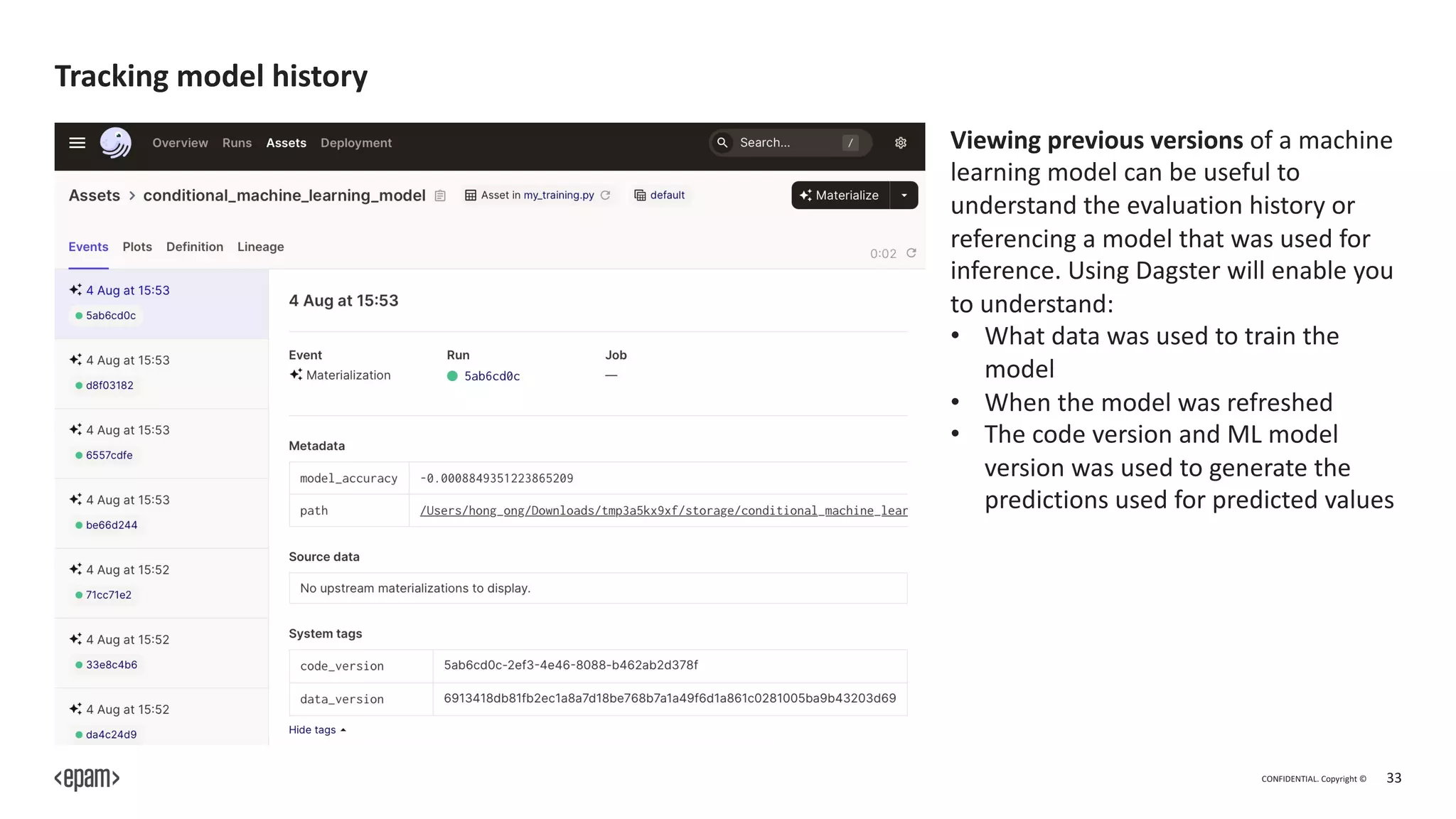 CONFIDENTIAL. Copyright © 33
Tracking model history
Viewing previous versions of a machine
learning model can be useful to
understand the evaluation history or
referencing a model that was used for
inference. Using Dagster will enable you
to understand:
• What data was used to train the
model
• When the model was refreshed
• The code version and ML model
version was used to generate the
predictions used for predicted values
 