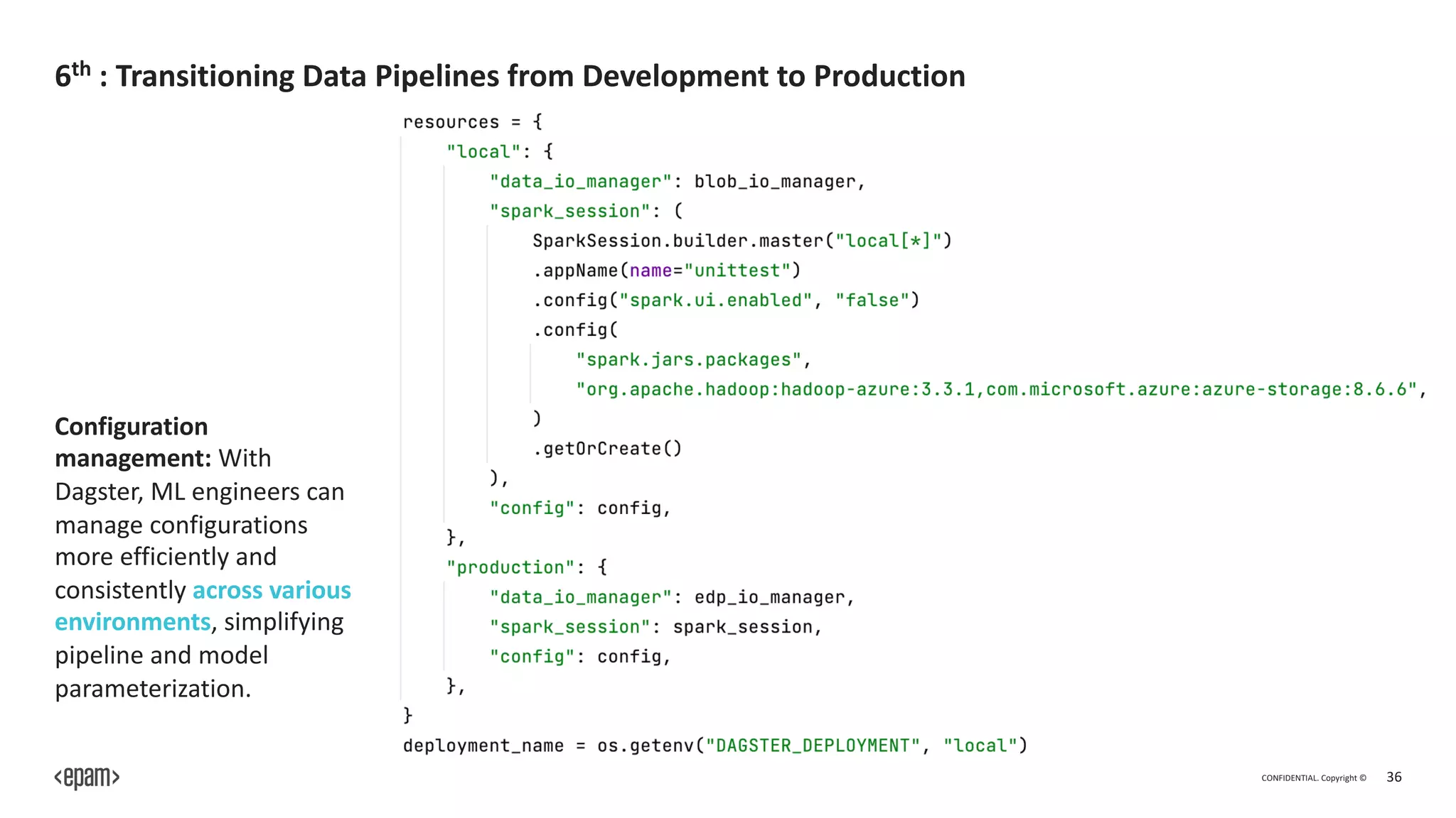 CONFIDENTIAL. Copyright © 36
6th : Transitioning Data Pipelines from Development to Production
Configuration
management: With
Dagster, ML engineers can
manage configurations
more efficiently and
consistently across various
environments, simplifying
pipeline and model
parameterization.
 