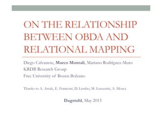 ON THE RELATIONSHIP
BETWEEN OBDA AND
RELATIONAL MAPPING
Diego Calvanese, Marco Montali, Mariano Rodríguez-Muro
KRDB Research Group
Free University of Bozen-Bolzano
Thanks to A. Artale, E. Franconi, D. Lembo, M. Lenzerini, A. Mosca
Dagstuhl, May 2013
 