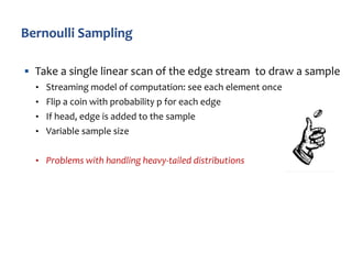 § Take a single linear scan of the edge stream to draw a sample
• Streaming model of computation: see each element once
• Flip a coin with probability p for each edge
• If head, edge is added to the sample
• Variable sample size
• Problems with handling heavy-tailed distributions
 
