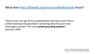 "How can you ever get off the symbol/symbol merry-go-round? How is
symbol meaning to be grounded in something other than just more
meaningless symbols? This is the symbol grounding problem.”
(Harnard, 1990)
Harnad, S. (1990) The Symbol Grounding Problem.
Physica D 42: 335-346. http://cogprints.org/3106/
What does http://dbpedia.org/resource/Netherlands mean?
 