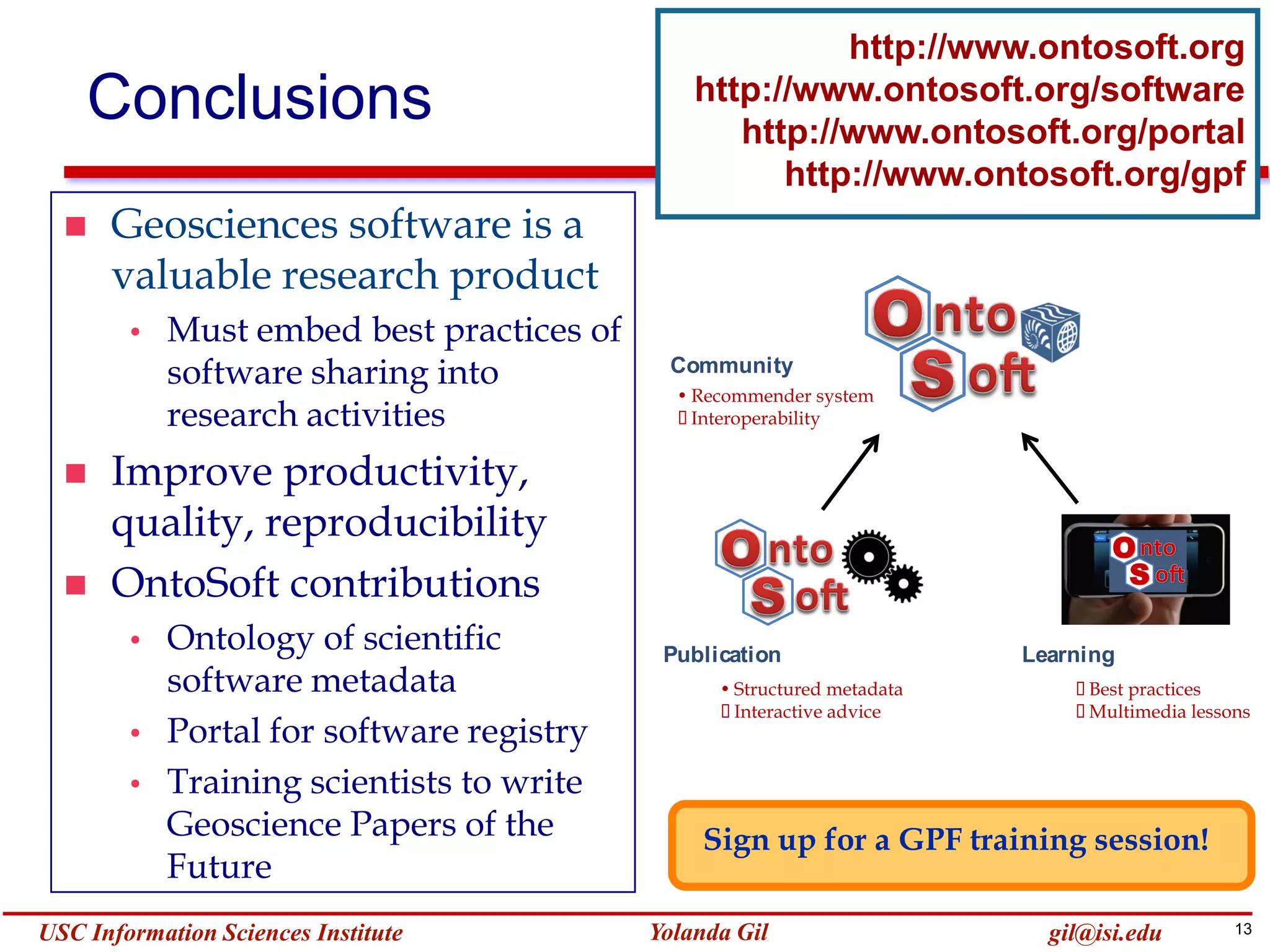 13Yolanda GilUSC Information Sciences Institute gil@isi.edu
Recommender system
Ÿ Interoperability
Publication
Community
Learning
Structured metadata
Ÿ Interactive advice
Ÿ Best practices
Ÿ Multimedia lessons
Conclusions
 Geosciences software is a
valuable research product
• Must embed best practices of
software sharing into
research activities
 Improve productivity,
quality, reproducibility
 OntoSoft contributions
• Ontology of scientific
software metadata
• Portal for software registry
• Training scientists to write
Geoscience Papers of the
Future
Sign up for a GPF training session!
http://www.ontosoft.org
http://www.ontosoft.org/software
http://www.ontosoft.org/portal
http://www.ontosoft.org/gpf
 