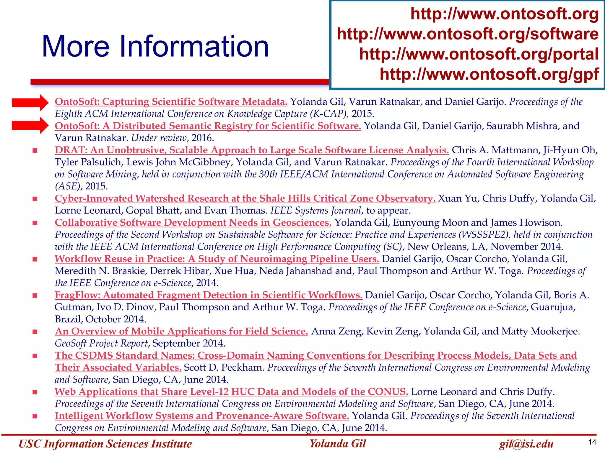 14Yolanda GilUSC Information Sciences Institute gil@isi.edu
More Information
http://www.ontosoft.org
http://www.ontosoft.org/software
http://www.ontosoft.org/portal
http://www.ontosoft.org/gpf
 OntoSoft: Capturing Scientific Software Metadata. Yolanda Gil, Varun Ratnakar, and Daniel Garijo. Proceedings of the
Eighth ACM International Conference on Knowledge Capture (K-CAP), 2015.
 OntoSoft: A Distributed Semantic Registry for Scientific Software. Yolanda Gil, Daniel Garijo, Saurabh Mishra, and
Varun Ratnakar. Under review, 2016.
 DRAT: An Unobtrusive, Scalable Approach to Large Scale Software License Analysis. Chris A. Mattmann, Ji-Hyun Oh,
Tyler Palsulich, Lewis John McGibbney, Yolanda Gil, and Varun Ratnakar. Proceedings of the Fourth International Workshop
on Software Mining, held in conjunction with the 30th IEEE/ACM International Conference on Automated Software Engineering
(ASE), 2015.
 Cyber-Innovated Watershed Research at the Shale Hills Critical Zone Observatory. Xuan Yu, Chris Duffy, Yolanda Gil,
Lorne Leonard, Gopal Bhatt, and Evan Thomas. IEEE Systems Journal, to appear.
 Collaborative Software Development Needs in Geosciences. Yolanda Gil, Eunyoung Moon and James Howison.
Proceedings of the Second Workshop on Sustainable Software for Science: Practice and Experiences (WSSSPE2), held in conjunction
with the IEEE ACM International Conference on High Performance Computing (SC), New Orleans, LA, November 2014.
 Workflow Reuse in Practice: A Study of Neuroimaging Pipeline Users. Daniel Garijo, Oscar Corcho, Yolanda Gil,
Meredith N. Braskie, Derrek Hibar, Xue Hua, Neda Jahanshad and, Paul Thompson and Arthur W. Toga. Proceedings of
the IEEE Conference on e-Science, 2014.
 FragFlow: Automated Fragment Detection in Scientific Workflows. Daniel Garijo, Oscar Corcho, Yolanda Gil, Boris A.
Gutman, Ivo D. Dinov, Paul Thompson and Arthur W. Toga. Proceedings of the IEEE Conference on e-Science, Guarujua,
Brazil, October 2014.
 An Overview of Mobile Applications for Field Science. Anna Zeng, Kevin Zeng, Yolanda Gil, and Matty Mookerjee.
GeoSoft Project Report, September 2014.
 The CSDMS Standard Names: Cross-Domain Naming Conventions for Describing Process Models, Data Sets and
Their Associated Variables. Scott D. Peckham. Proceedings of the Seventh International Congress on Environmental Modeling
and Software, San Diego, CA, June 2014.
 Web Applications that Share Level-12 HUC Data and Models of the CONUS. Lorne Leonard and Chris Duffy.
Proceedings of the Seventh International Congress on Environmental Modeling and Software, San Diego, CA, June 2014.
 Intelligent Workflow Systems and Provenance-Aware Software. Yolanda Gil. Proceedings of the Seventh International
Congress on Environmental Modeling and Software, San Diego, CA, June 2014.
 