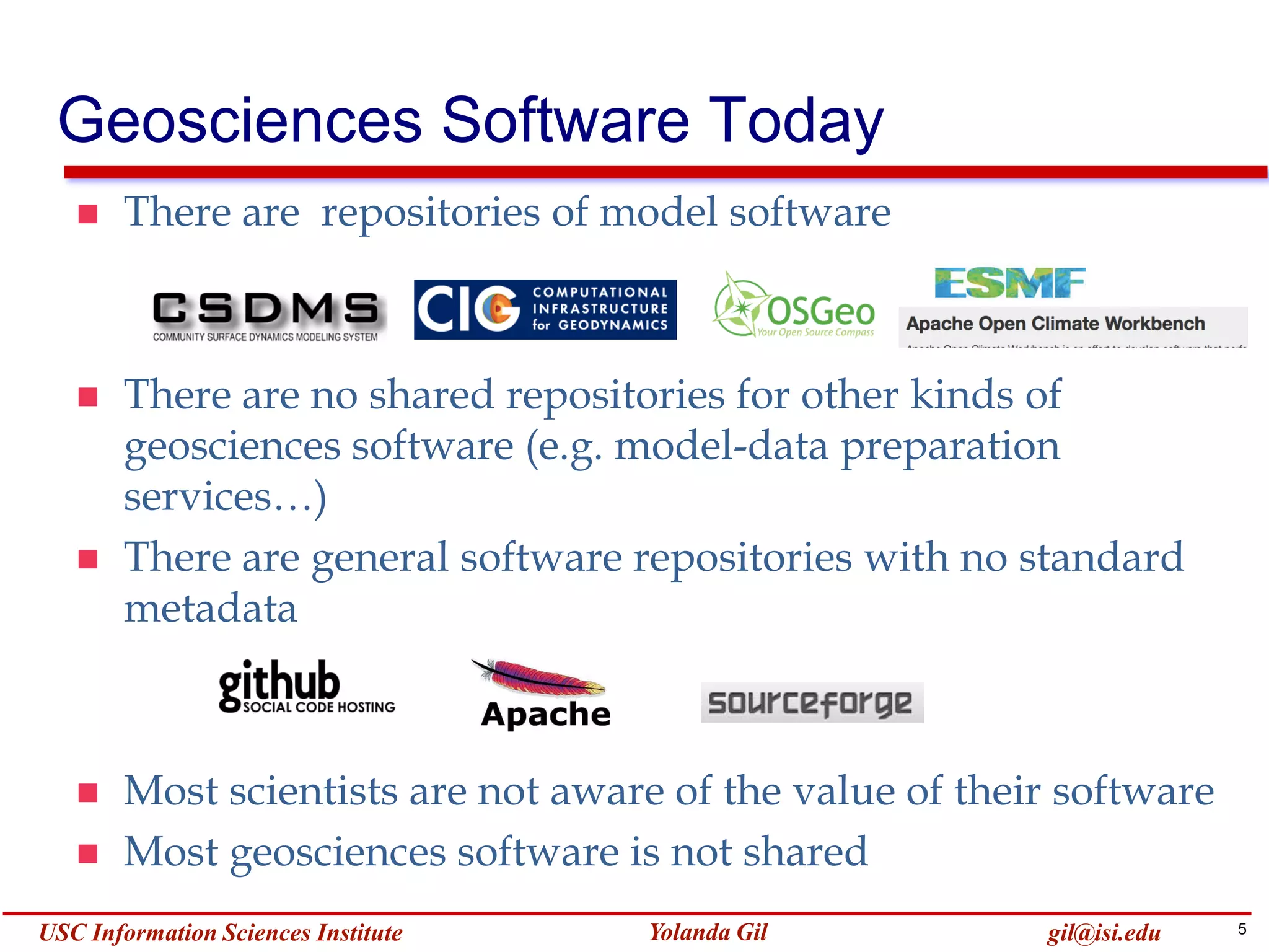 5Yolanda GilUSC Information Sciences Institute gil@isi.edu
Geosciences Software Today
 There are repositories of model software
 There are no shared repositories for other kinds of
geosciences software (e.g. model-data preparation
services…)
 There are general software repositories with no standard
metadata
 Most scientists are not aware of the value of their software
 Most geosciences software is not shared
 