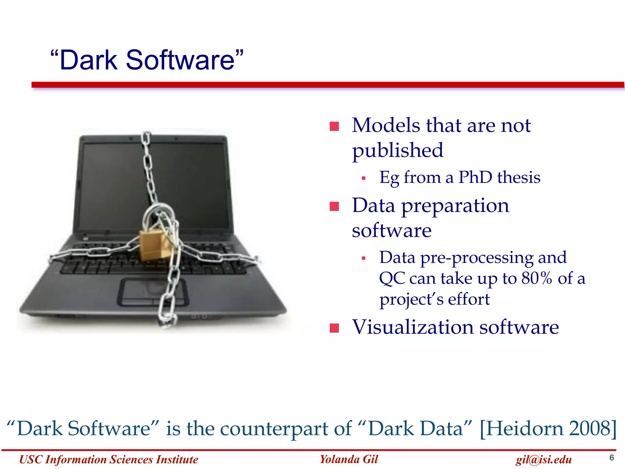 6Yolanda GilUSC Information Sciences Institute gil@isi.edu
“Dark Software”
 Models that are not
published
• Eg from a PhD thesis
 Data preparation
software
• Data pre-processing and
QC can take up to 80% of a
project’s effort
 Visualization software
“Dark Software” is the counterpart of “Dark Data” [Heidorn 2008]
 