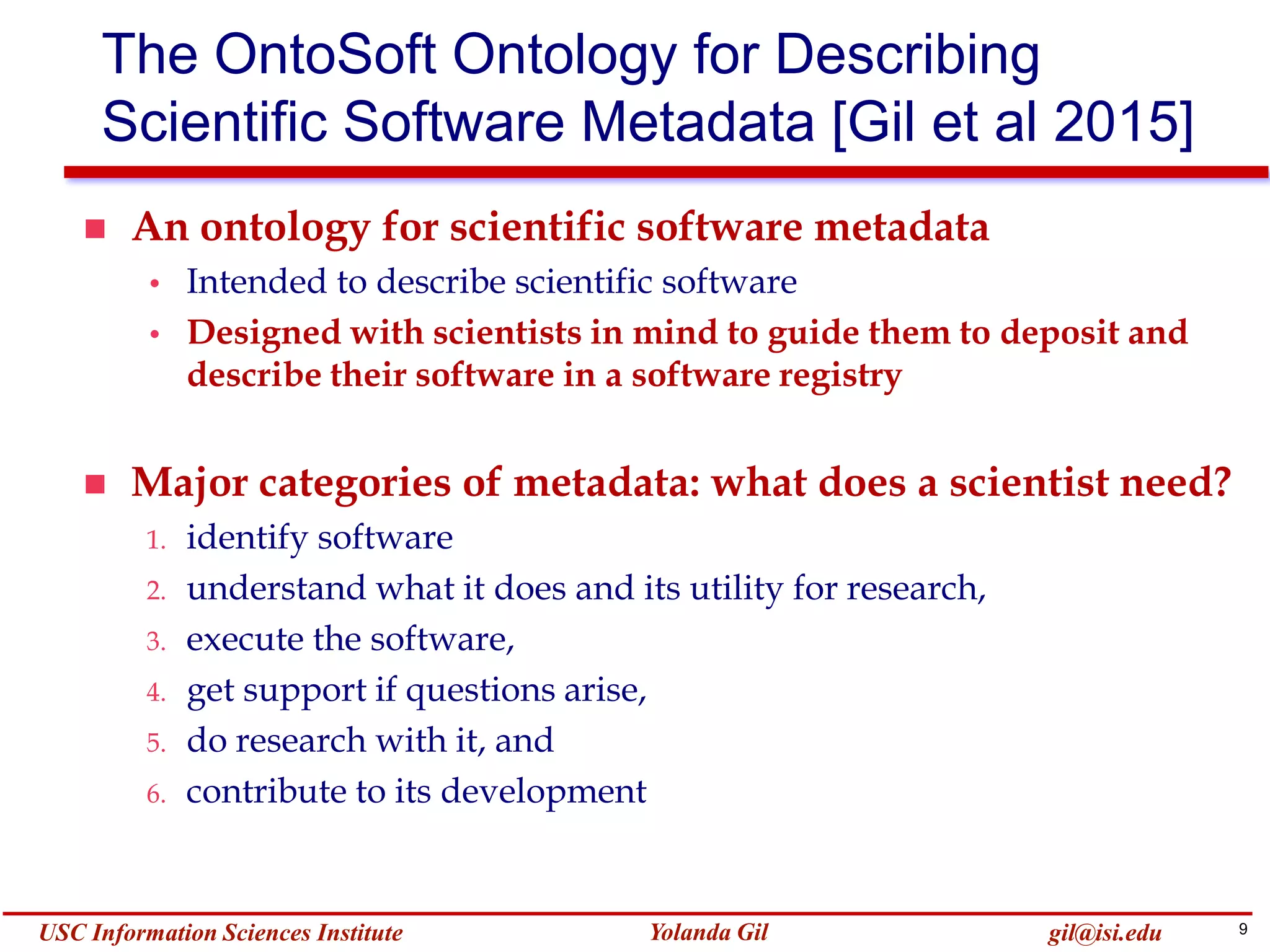 9Yolanda GilUSC Information Sciences Institute gil@isi.edu
The OntoSoft Ontology for Describing
Scientific Software Metadata [Gil et al 2015]
 An ontology for scientific software metadata
• Intended to describe scientific software
• Designed with scientists in mind to guide them to deposit and
describe their software in a software registry
 Major categories of metadata: what does a scientist need?
1. identify software
2. understand what it does and its utility for research,
3. execute the software,
4. get support if questions arise,
5. do research with it, and
6. contribute to its development
 