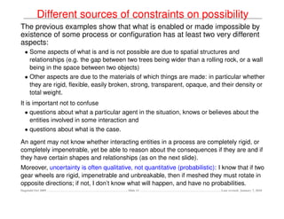 Different sources of constraints on possibility
The previous examples show that what is enabled or made impossible by
existence of some process or conﬁguration has at least two very different
aspects:
  • Some aspects of what is and is not possible are due to spatial structures and
    relationships (e.g. the gap between two trees being wider than a rolling rock, or a wall
    being in the space between two objects)
  • Other aspects are due to the materials of which things are made: in particular whether
    they are rigid, ﬂexible, easily broken, strong, transparent, opaque, and their density or
    total weight.
It is important not to confuse
  • questions about what a particular agent in the situation, knows or believes about the
     entities involved in some interaction and
  • questions about what is the case.

An agent may not know whether interacting entities in a process are completely rigid, or
completely impenetrable, yet be able to reason about the consequences if they are and if
they have certain shapes and relationships (as on the next slide).
Moreover, uncertainty is often qualitative, not quantitative (probabilistic): I know that if two
gear wheels are rigid, impenetrable and unbreakable, then if meshed they must rotate in
opposite directions; if not, I don’t know what will happen, and have no probabilities.
Dagstuhl Oct 2009                         Slide 11                             Last revised: January 7, 2010
 