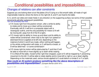 Conditional possibilities and impossibilities
Changes of relations can alter constraints
Suppose you are looking down at six ﬂat plates (A to F) lying on a ﬂat smooth table, all made of rigid
impenetrable material, where the items on the right (B, D, and F) are ﬁxed to the table.
A, C, and E can slide and rotate freely in any direction on the supporting surface, but some of their possible
movements will alter subsequent possibilities.
You can probably see that:
  • If A moves right from the position shown, after a while its ability
    to rotate and to move up or down will be constrained.
    Eventually, with B, it will form a composite object with a
    rectangular outline, and the only possibility for motion of A will
    be moving left, away from B (if the ﬁt is tight).
  • If C moves right its ability to move up and down and its ability to
    rotate will be constrained: when fully to the right if an upward or
    downward force is applied at its left end, depending on the
    material of which it and D are made, either nothing will happen,
    or the whole conﬁguration will rotate, or C will bend or break, or
    D will be deformed – or some combination!
   • If E moves right its motion will be obstructed by F, and then E will
     be able to move left or move slightly up or down while rotating.
     If it is lifted off the table, moved further right then dropped, a part of E will be trapped by F, preventing
     movement to the left. E will be able to rotate slightly and to move left or right or up or down slightly.
     Depending on the materials used, various forces applied to E could deform or break E or F or both.
How could an AI system produce something like the above descriptions of
possibilities and impossibilities? (Compare Sloman IJCAI 1971)
Dagstuhl Oct 2009                                   Slide 12                                    Last revised: January 7, 2010
 