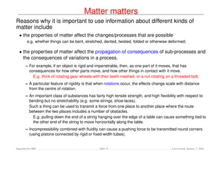 Matter matters
Reasons why it is important to use information about different kinds of
matter include
  • the properties of matter affect the changes/processes that are possible
         e.g. whether things can be bent, stretched, dented, twisted, folded or otherwise deformed;

  • the properties of matter affect the propagation of consequences of sub-processes and
    the consequences of variations in a process.
        – For example, if an object is rigid and impenetrable, then, as one part of it moves, that has
          consequences for how other parts move, and how other things in contact with it move.
            E.g. think of rotating gear wheels with their teeth meshed, or a nut rotating on a threaded bolt.
        – A particular feature of rigidity is that when rotations occur, the effects change scale with distance
          from the centre of rotation.
        – An important class of substances has fairly high tensile strength, and high ﬂexibility with respect to
          bending but no stretchability (e.g. some strings, shoe-laces).
          Such a thing can be used to transmit a force from one place to another place where the route
          between the two places includes a number of obstacles.
            E.g. pulling down the end of a string hanging over the edge of a table can cause something tied to
            the other end of the string to move horizontally along the table.
        – Incompressibility combined with ﬂuidity can cause a pushing force to be transmitted round corners
          (using pistons connected by rigid or ﬁxed-width tubes).


Dagstuhl Oct 2009                                  Slide 13                                   Last revised: January 7, 2010
 