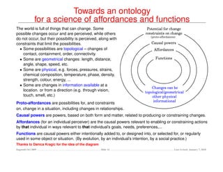 Towards an ontology
               for a science of affordances and functions
The world is full of things that can change. Some
possible changes occur and are perceived, while others
do not occur, but their possibility is perceived, along with
constraints that limit the possibilities.
  • Some possibilities are topological – changes of
    contact, containment, order, connectivity.
  • Some are geometrical changes: length, distance,
    angle, shape, speed, etc.
  • Some are physical, e.g. forces, pressures, strains,
    chemical composition, temperature, phase, density,
    strength, colour, energy, ...
  • Some are changes in information available at a
    location. or from a direction (e.g. through vision,
    touch, smell, etc.)
Proto-affordances are possibilities for, and constraints
on, change in a situation, including changes in relationships.
Causal powers are powers, based on both form and matter, related to producing or constraining changes.
Affordances (for an individual perceiver) are the causal powers relevant to enabling or constraining actions
by that individual in ways relevant to that individual’s goals, needs, preferences,...
Functions are causal powers either intentionally added to, or designed into, or selected for, or regularly
used in some object or situation. (By evolution, by an individual’s intention, by a social practice.)
Thanks to Danica Kragic for the idea of the diagram
Dagstuhl Oct 2009                                     Slide 14                            Last revised: January 7, 2010
 