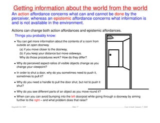 Getting information about the world from the world
An action affordance concerns what can and cannot be done by the
perceiver, whereas an epistemic affordance concerns what information is
and is not available in the environment.
Actions can change both action affordances and epistemic affordances.
 Things you probably know:
   • You can get more information about the contents of a room from
     outside an open doorway
         (a) if you move closer to the doorway,
         (b) if you keep your distance but move sideways.
         Why do those procedures work? How do they differ?

   • Why do perceived aspect-ratios of visible objects change as you
     change your viewpoint?

   • In order to shut a door, why do you sometimes need to push it,
     sometimes to pull it?

   • Why do you need a handle to pull the door shut, but not to push it
     shut?

   • Why do you see different parts of an object as you move round it?
   • When can you can avoid bumping into the left doorpost while going through a doorway by aiming
     further to the right – and what problem does that raise?

Dagstuhl Oct 2009                               Slide 17                              Last revised: January 7, 2010
 