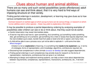 Clues about human and animal abilities
There are so many and such varied possibilities (proto-affordances) adult
humans can see and think about, that it is very hard to ﬁnd ways of
imposing structure on that variety.
Finding partial orderings in evolution, development, or learning may give clues as to how
various competences work.
   Contrast research on earliest ages at which young humans can do various things, or research on which
   human abilities exist in other species – these may yield no explanatory information.
It may be possible to produce a partial dependency ordering by analysing examples of
possibilities older children can see or do or think about, that they could not do earlier.
   • Careful observation may reveal intermediate states.
   • A learner may fail to see how to: open something, shut something, put something inside something
     else, get something out of a container, get something into a hole or recess that requires alignment, ﬁnd
     the next smallest cup to stack, transfer food from plate or bowl onto fork or spoon; and many more.
   • A child will be able to see a process occur yet not be able to replicate it – until some time later.
     What changes?
       Imitation is not an explanation of learning, it is something that needs to be explained, e.g. in terms
       of ontologies, forms of representation, prior knowledge, algorithms, architectures required, etc.
   • Discovering how competences in other animals co-occur or develop can also suggest dependencies.
   • Finding partial orderings in such competences may provide clues for research on the forms of
     representation, mechanisms, architectures that can grow in an individual.
   • Attempting to design and implement working systems, can help us learn more about dependencies
     between requirements, competences, representations, mechanisms, architectures, etc., if we look!
Dagstuhl Oct 2009                               Slide 18                                  Last revised: January 7, 2010
 