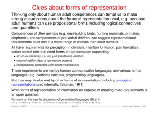 Clues about forms of representation
Thinking only about human adult competences can tempt us to make
strong assumptions about the forms of representation used, e.g. because
adult humans can use propositional forms including logical connectives
and quantiﬁers.
Competences of other animals (e.g. nest-building birds, hunting mammals, primates,
elephants), and competences of pre-verbal children, can suggest representational
requirements to be met in a wider range of animals than adult humans.
All have requirements for perception, motivation, intention formation, plan formation,
action control (etc) that need forms of representation supporting:
   • structural variability (i.e. not just quantitative variation)
   • recombinability of parts (generative powers)
   • compositional semantics (with context sensitivity)

These requirements are met by human communicative languages, and various formal
languages (e.g. predicate calculus, programming languages).
But they may also be met by other forms of representation, including analogical
representations used internally. (Sloman, 1971)
What forms of representation of information are capable of meeting these requirements is
an open question.
For more on this see the discussion of generalised languages (GLs) in
http://www.cs.bham.ac.uk/research/projects/cogaff/talks/#glang
Dagstuhl Oct 2009                                     Slide 19             Last revised: January 7, 2010
 