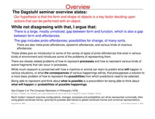Overview
 The Dagstuhl seminar overview states:
   Our hypothesis is that the form and shape of objects is a key factor deciding upon
   actions that can be performed with an object.
While not disagreeing with that, I argue that:
   There is a large, mostly unnoticed, gap between form and function, which is also a gap
   between form and affordances.
   The gap includes proto-affordances; possibilities for change, of many sorts.
      There are also meta-proto-affordances, epistemic affordances, and various kinds of vicarious
      affordances.
These slides give an introduction to some of the variety of types of proto-affordances that exist in various
kinds of environment and introduces some of the problems of representing them.
There are closely related problems of how to represent processes and how to represent various kinds of
scene fragments that can occur in processes.
While much research is concerned with how a machine or animal can learn to predict what will happen in
various situations, or what the consequences of various happenings will be, that presupposes a solution to
a more basic problem of how to represent the possibilities from which predictions need to be selected.
Being able to represent and think about what is possible is a precondition for being able to think about
what will happen or probabilities of possible happenings.

See Chapter 2 of The Computer Revolution in Philosophy (1978)
http://www.cs.bham.ac.uk/research/projects/cogaff/crp/chap2.html
Much modern research assumes conﬁgurations, changes, processes and probabilities can all be represented numerically, often
using global coordinate frames, ignoring the possible alternatives to global coordinate frames and numerical representations.
Dagstuhl Oct 2009                                       Slide 2                                         Last revised: January 7, 2010
 