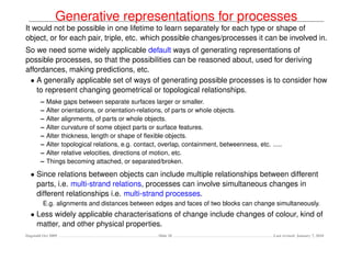Generative representations for processes
It would not be possible in one lifetime to learn separately for each type or shape of
object, or for each pair, triple, etc. which possible changes/processes it can be involved in.
So we need some widely applicable default ways of generating representations of
possible processes, so that the possibilities can be reasoned about, used for deriving
affordances, making predictions, etc.
 • A generally applicable set of ways of generating possible processes is to consider how
    to represent changing geometrical or topological relationships.
        –   Make gaps between separate surfaces larger or smaller.
        –   Alter orientations, or orientation-relations, of parts or whole objects.
        –   Alter alignments, of parts or whole objects.
        –   Alter curvature of some object parts or surface features.
        –   Alter thickness, length or shape of ﬂexible objects.
        –   Alter topological relations, e.g. contact, overlap, containment, betweenness, etc. .....
        –   Alter relative velocities, directions of motion, etc.
        –   Things becoming attached, or separated/broken.

  • Since relations between objects can include multiple relationships between different
    parts, i.e. multi-strand relations, processes can involve simultaneous changes in
    different relationships i.e. multi-strand processes.
         E.g. alignments and distances between edges and faces of two blocks can change simultaneously.
  • Less widely applicable characterisations of change include changes of colour, kind of
    matter, and other physical properties.
Dagstuhl Oct 2009                                    Slide 20                                   Last revised: January 7, 2010
 