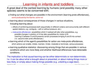 Learning in infants and toddlers
A great deal of the earliest learning by humans (and possibly many other
species) seems to be concerned with;
  • ﬁnding out what changes are possible in the environment (learning proto-affordances),
         some produced by the learner, some not
  • learning about consequences of those changes in various situations,
    Including learning about:
        – effects of combining processes both sequentially (in different orders) and concurrently (with different
          spatial relations, e.g. contiguity – with or without pressure, etc.)
        – meta-proto-affordances: possibilities which if realised will alter other possibilities, e.g.
           possible changes in position of A that alter possibilities for motion of B
           inserting C between A and B prevents certain processes bringing A and B into contact.
           (I.e. second-order proto-affordances.)
  • learning which of the agent’s possibilities for action are meta-proto-affordances,
         which actions can enable, initiate, maintain, hinder, modulate or terminate, various processes
  • learning qualitative statistics: discovering among things that are possible in various
    conditions which are more likely and whether likelihood differences have detectable
    conditions.
The implication is that causal learning can be either deterministic or non-deterministic.
I.e. it can be about what is brought about or prevented, or about making things more or
less likely, or simply about making things possible (e.g. unbolting a cage door).
Dagstuhl Oct 2009                                  Slide 21                                  Last revised: January 7, 2010
 