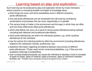 Learning based on play and exploration
Such learning can be produced by play and exploration driven by innate motivators
whose outcome is increasing breadth and depth of knowledge about
 • what things can occur and which possibilities exist in different situations
   (proto-affordances)
  • how new proto-affordances can be composed from old ones by considering
    combinations of processes that can occur sequentially or in parallel
  • The various kinds of matter in the environment and the ways in which they can differ
    and how those differences affect proto-affordances.
  • which side-effects can occur as a result of various proto-affordances being realised
    (including both absolute and conditional side-effects).
  • which proto-affordances are within the individual’s powers, e.g. which could be
    affordances for the individual.
  • how the actions the individual performs affect the environment (including affordances
    related to the individual’s motives, preferences, etc).
  • statistical information regarding correlations between occurrences of different
    proto-affordances. (These need not be numerical probabilities, e.g. if they are only
    qualitative orderings of probabilities,
  • such curiosity based processes can cause the individual to develop a host of concepts
    of types of shape, types of material, types of process, types of interaction between
    process, etc. Probably many thousands are learnt by typical human children.
Dagstuhl Oct 2009                       Slide 22                           Last revised: January 7, 2010
 