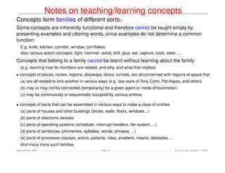 Notes on teaching/learning concepts
Concepts form families of different sorts.
Some concepts are inherently functional and therefore cannot be taught simply by
presenting examples and uttering words, since examples do not determine a common
function:
   E.g. knife, kitchen, corridor, window, cornﬂakes
   Also various action concepts: ﬁght, hammer, avoid, drill, glue, eat, capture, cook, steer, ...
Concepts that belong to a family cannot be learnt without learning about the family
   (e.g. learning how its members are related, and why, and what that implies)
• concepts of places, routes, regions, doorways, doors, tunnels, are all concerned with regions of space that
   (a) are all related to one another in various ways (e.g. see work of Tony Cohn, Pat Hayes, and others
   (b) may or may not be connected (temporarily) for a given agent or mode of locomotion
   (c) may be continuously or sequentially occupied by various entities

• concepts of parts that can be assembled in various ways to make a class of entities
   (a) parts of houses and other buildings (bricks, walls, ﬂoors, windows...)
   (b) parts of electronic devices
   (c) parts of operating systems (scheduler, interrupt handlers, ﬁle-system, ...)
   (d) parts of sentences (phonemes, syllables, words, phrases, ...)
   (e) parts of processes (causes, actors, patients, roles, enablers, means, obstacles, ...
   And many more such families
Dagstuhl Oct 2009                                 Slide 23                                    Last revised: January 7, 2010
 
