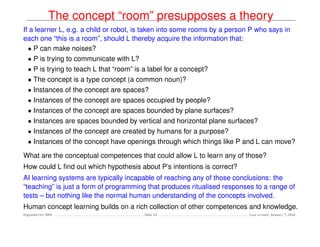 The concept “room” presupposes a theory
If a learner L, e.g. a child or robot, is taken into some rooms by a person P who says in
each one “this is a room”, should L thereby acquire the information that:
  • P can make noises?
  • P is trying to communicate with L?
  • P is trying to teach L that “room” is a label for a concept?
  • The concept is a type concept (a common noun)?
  • Instances of the concept are spaces?
  • Instances of the concept are spaces occupied by people?
  • Instances of the concept are spaces bounded by plane surfaces?
  • Instances are spaces bounded by vertical and horizontal plane surfaces?
  • Instances of the concept are created by humans for a purpose?
  • Instances of the concept have openings through which things like P and L can move?

What are the conceptual competences that could allow L to learn any of those?
How could L ﬁnd out which hypothesis about P’s intentions is correct?
AI learning systems are typically incapable of reaching any of those conclusions: the
“teaching” is just a form of programming that produces ritualised responses to a range of
tests – but nothing like the normal human understanding of the concepts involved.
Human concept learning builds on a rich collection of other competences and knowledge.
Dagstuhl Oct 2009                      Slide 24                           Last revised: January 7, 2010
 