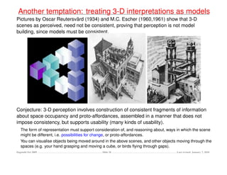 Another temptation: treating 3-D interpretations as models
                           ¨
Pictures by Oscar Reutersvard (1934) and M.C. Escher (1960,1961) show that 3-D
scenes as perceived, need not be consistent, proving that perception is not model
building, since models must be consistent.




Conjecture: 3-D perception involves construction of consistent fragments of information
about space occupancy and proto-affordances, assembled in a manner that does not
impose consistency, but supports usability (many kinds of usability).
   The form of representation must support consideration of, and reasoning about, ways in which the scene
   might be different, i.e. possibilities for change, or proto-affordances.
   You can visualise objects being moved around in the above scenes, and other objects moving through the
   spaces (e.g. your hand grasping and moving a cube, or birds ﬂying through gaps).
Dagstuhl Oct 2009                              Slide 26                                Last revised: January 7, 2010
 