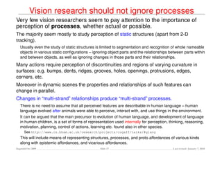 Vision research should not ignore processes
Very few vision researchers seem to pay attention to the importance of
perception of processes, whether actual or possible.
The majority seem mostly to study perception of static structures (apart from 2-D
tracking).
   Usually even the study of static structures is limited to segmentation and recognition of whole nameable
   objects in various static conﬁgurations – ignoring object parts and the relationships between parts within
   and between objects, as well as ignoring changes in those parts and their relationships.
Many actions require perception of discontinuities and regions of varying curvature in
surfaces: e.g. bumps, dents, ridges, grooves, holes, openings, protrusions, edges,
corners, etc.
Moreover in dynamic scenes the properties and relationships of such features can
change in parallel.
Changes in “multi-strand” relationships produce “multi-strand” processes.
   There is no need to assume that all perceived features are describable in human language – human
   language evolved after animals were able to perceive, interact with, and use things in the environment.
   It can be argued that the main precursor to evolution of human language, and development of language
   in human children, is a set of forms of representation used internally for perception, thinking, reasoning,
   motivation, planning, control of actions, learning etc. found also in other species.
      See http://www.cs.bham.ac.uk/research/projects/cogaff/talks/#glang
   This will include means of representing structures, processes, and proto-affordances of various kinds
   along with epistemic affordances, and vicarious affordances.
Dagstuhl Oct 2009                                Slide 27                                   Last revised: January 7, 2010
 