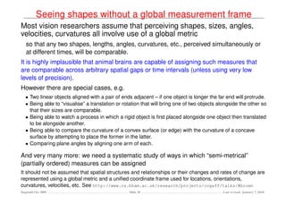 Seeing shapes without a global measurement frame
Most vision researchers assume that perceiving shapes, sizes, angles,
velocities, curvatures all involve use of a global metric
   so that any two shapes, lengths, angles, curvatures, etc., perceived simultaneously or
   at different times, will be comparable.
It is highly implausible that animal brains are capable of assigning such measures that
are comparable across arbitrary spatial gaps or time intervals (unless using very low
levels of precision).
However there are special cases, e.g.
   • Two linear objects aligned with a pair of ends adjacent – if one object is longer the far end will protrude.
   • Being able to “visualise” a translation or rotation that will bring one of two objects alongside the other so
     that their sizes are comparable.
   • Being able to watch a process in which a rigid object is ﬁrst placed alongside one object then translated
     to be alongside another.
   • Being able to compare the curvature of a convex surface (or edge) with the curvature of a concave
     surface by attempting to place the former in the latter.
   • Comparing plane angles by aligning one arm of each.

And very many more: we need a systematic study of ways in which “semi-metrical”
(partially ordered) measures can be assigned
It should not be assumed that spatial structures and relationships or their changes and rates of change are
represented using a global metric and a uniﬁed coordinate frame used for locations, orientations,
curvatures, velocities, etc. See http://www.cs.bham.ac.uk/research/projects/cogaff/talks/#brown
Dagstuhl Oct 2009                                 Slide 28                                    Last revised: January 7, 2010
 