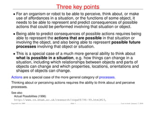 Three key points
  • For an organism or robot to be able to perceive, think about, or make
    use of affordances in a situation, or the functions of some object, it
    needs to be able to represent and predict consequences of possible
    actions that could be performed involving that situation or object.
  • Being able to predict consequences of possible actions requires being
    able to represent the actions that are possible in that situation or
    involving the object, and also being able to represent possible future
    processes involving that object or situation.
  • This is a special case of a much more general ability to think about
    what is possible in a situation, e.g. how things can change in a
    situation, including which relationships between objects and parts of
    objects can change and which properties, locations, orientations and
    shapes of objects can change.
Actions are a special case of the more general category of processes.
Thinking about or perceiving actions requires the ability to think about and perceive
processes.
See also
  Actual Possibilities (1996)
  http://www.cs.bham.ac.uk/research/cogaff/96-99.html#15,
Dagstuhl Oct 2009                       Slide 3                            Last revised: January 7, 2010
 