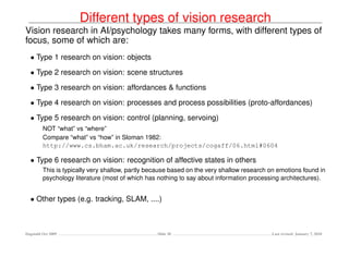 Different types of vision research
Vision research in AI/psychology takes many forms, with different types of
focus, some of which are:
  • Type 1 research on vision: objects
  • Type 2 research on vision: scene structures
  • Type 3 research on vision: affordances & functions
  • Type 4 research on vision: processes and process possibilities (proto-affordances)
  • Type 5 research on vision: control (planning, servoing)
         NOT “what” vs “where”
         Compare “what” vs “how” in Sloman 1982:
         http://www.cs.bham.ac.uk/research/projects/cogaff/06.html#0604

  • Type 6 research on vision: recognition of affective states in others
         This is typically very shallow, partly because based on the very shallow research on emotions found in
         psychology literature (most of which has nothing to say about information processing architectures).


  • Other types (e.g. tracking, SLAM, ....)



Dagstuhl Oct 2009                                 Slide 30                                 Last revised: January 7, 2010
 