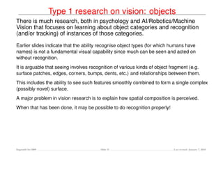 Type 1 research on vision: objects
There is much research, both in psychology and AI/Robotics/Machine
Vision that focuses on learning about object categories and recognition
(and/or tracking) of instances of those categories.

Earlier slides indicate that the ability recognise object types (for which humans have
names) is not a fundamental visual capability since much can be seen and acted on
without recognition.
It is arguable that seeing involves recognition of various kinds of object fragment (e.g.
surface patches, edges, corners, bumps, dents, etc.) and relationships between them.
This includes the ability to see such features smoothly combined to form a single complex
(possibly novel) surface.
A major problem in vision research is to explain how spatial composition is perceived.
When that has been done, it may be possible to do recognition properly!




Dagstuhl Oct 2009                       Slide 31                            Last revised: January 7, 2010
 
