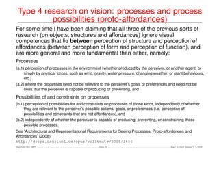 Type 4 research on vision: processes and process
          possibilities (proto-affordances)
For some time I have been claiming that all three of the previous sorts of
research (on objects, structures and affordances) ignore visual
competences that lie between perception of structure and perception of
affordances (between perception of form and perception of function), and
are more general and more fundamental than either, namely:
Processes
(a.1) perception of processes in the environment (whether produced by the perceiver, or another agent, or
     simply by physical forces, such as wind, gravity, water pressure, changing weather, or plant behaviours,
     etc.)
(a.2) where the processes need not be relevant to the perceiver’s goals or preferences and need not be
     ones that the perceiver is capable of producing or preventing, and

Possibilities of and constraints on processes
(b.1) perception of possibilities for and constraints on processes of those kinds, independently of whether
     they are relevant to the perceiver’s possible actions, goals, or preferences (i.e. perception of
     possibilities and constraints that are not affordances), and
(b.2) independently of whether the perceiver is capable of producing, preventing, or constraining those
     possible processes.
See ’Architectural and Representational Requirements for Seeing Processes, Proto-affordances and
Affordances’ (2008).
http://drops.dagstuhl.de/opus/volltexte/2008/1656
Dagstuhl Oct 2009                               Slide 34                                  Last revised: January 7, 2010
 
