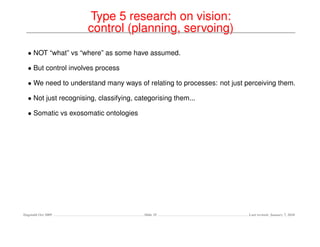 Type 5 research on vision:
                      control (planning, servoing)
  • NOT “what” vs “where” as some have assumed.

  • But control involves process

  • We need to understand many ways of relating to processes: not just perceiving them.

  • Not just recognising, classifying, categorising them...

  • Somatic vs exosomatic ontologies




Dagstuhl Oct 2009                        Slide 35                       Last revised: January 7, 2010
 