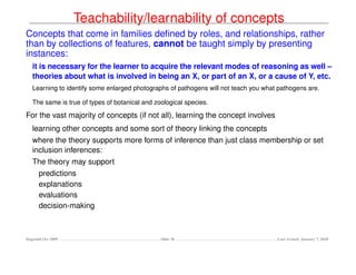 Teachability/learnability of concepts
Concepts that come in families deﬁned by roles, and relationships, rather
than by collections of features, cannot be taught simply by presenting
instances:
   it is necessary for the learner to acquire the relevant modes of reasoning as well –
   theories about what is involved in being an X, or part of an X, or a cause of Y, etc.
   Learning to identify some enlarged photographs of pathogens will not teach you what pathogens are.

   The same is true of types of botanical and zoological species.

For the vast majority of concepts (if not all), learning the concept involves
   learning other concepts and some sort of theory linking the concepts
   where the theory supports more forms of inference than just class membership or set
   inclusion inferences:
   The theory may support
      predictions
      explanations
      evaluations
      decision-making



Dagstuhl Oct 2009                               Slide 36                              Last revised: January 7, 2010
 