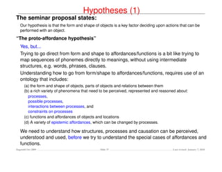 Hypotheses (1)
The seminar proposal states:
   Our hypothesis is that the form and shape of objects is a key factor deciding upon actions that can be
   performed with an object.

“The proto-affordance hypothesis”
   Yes, but...
   Trying to go direct from form and shape to affordances/functions is a bit like trying to
   map sequences of phonemes directly to meanings, without using intermediate
   structures, e.g. words, phrases, clauses.
   Understanding how to go from form/shape to affordances/functions, requires use of an
   ontology that includes:
      (a) the form and shape of objects, parts of objects and relations between them
      (b) a rich variety of phenomena that need to be perceived, represented and reasoned about:
        processes,
        possible processes,
        interactions between processes, and
        constraints on processes
      (c) functions and affordances of objects and locations
      (d) A variety of epistemic affordances, which can be changed by processes.

   We need to understand how structures, processes and causation can be perceived,
   understood and used, before we try to understand the special cases of affordances and
   functions.
Dagstuhl Oct 2009                               Slide 37                                 Last revised: January 7, 2010
 