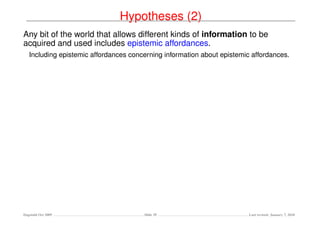 Hypotheses (2)
Any bit of the world that allows different kinds of information to be
acquired and used includes epistemic affordances.
   Including epistemic affordances concerning information about epistemic affordances.




Dagstuhl Oct 2009                      Slide 39                          Last revised: January 7, 2010
 