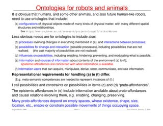 Ontologies for robots and animals
It is obvious that humans, and some other animals, and also future human-like robots,
need to use ontologies that include:
   (a) conﬁgurations of physical objects made of many kinds of physical matter, with many different spatial
     structures and relationships.
          See http://www.cs.bham.ac.uk/research/projects/cogaff/talks/#brown

Less obvious needs are for ontologies to include also:
   (b) processes involving changes in everything mentioned in (a), and interactions between processes;
   (c) possibilities for change and interaction (possible processes), including possibilities that are not
     realised; (the vast majority of possibilities are not realised).
   (d) inﬂuences on possibilities, including enabling, hindering, preventing, and modulating what is possible;
   (e) information and sources of information about contents of the environment (a) to (f);
         epistemic affordances are concerned with what information is available.
   (f) information-users that can acquire, manipulate, derive, store, communicate, and use information.
Representational requirements for handling (a) to (f) differ.
   (E.g. meta-semantic competences are needed to represent instances of (f).)
I call possibilities and constraints on possibilities in items (c) and (d) “proto-affordances”.
The epistemic affordances in (e) include information available about proto-affordances
and causal relations involving them, e.g. enabling, changing, preserving.
Many proto-affordances depend on empty spaces, whose existence, shape, size,
location, etc., enable or constrain possible movements of things occupying space.
Dagstuhl Oct 2009                                  Slide 4                                    Last revised: January 7, 2010
 
