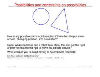Possibilities and constraints on possibilities




How many possible points of intersection if these two shapes move
around, changing position, size orientation?

Under what conditions can a robot think about this and get the right
answer without having had to move the objects around?
What enables you to avoid having to do empirical research?
See these slides on “toddler theorems”
http://www.cs.bham.ac.uk/research/projects/cogaff/talks/#toddler




Dagstuhl Oct 2009                        Slide 40                  Last revised: January 7, 2010
 