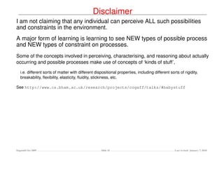 Disclaimer
I am not claiming that any individual can perceive ALL such possibilities
and constraints in the environment.
A major form of learning is learning to see NEW types of possible process
and NEW types of constraint on processes.
Some of the concepts involved in perceiving, characterising, and reasoning about actually
occurring and possible processes make use of concepts of ‘kinds of stuff’,

   i.e. different sorts of matter with different dispositional properties, including different sorts of rigidity,
   breakability, ﬂexibility, elasticity, ﬂuidity, stickiness, etc.

See http://www.cs.bham.ac.uk/research/projects/cogaff/talks/#babystuff




Dagstuhl Oct 2009                                    Slide 41                                     Last revised: January 7, 2010
 