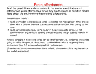 Proto-affordances
I call the possibilities and constraints in the environment that are not
affordances ‘proto-affordances’ since they are the kinds of primitive modal
facts about the environment that underlie affordances.
Two senses of “modal”:
 1. Facts are “modal” in the logician’s sense (contrasted with “categorical”) if they are not
    about what is or is not the case, but about what can or cannot or must or may be the
    case.
 2. Facts can be logically modal yet “a-modal” in the psychologists’ sense, i.e. not
    concerned with any particular sensory or motor modality, though possibly relevant to
    several.

Amodal concepts in the second sense can be either “somatic”, i.e. concerned with what’s
going on inside the agent, or “exosomatic”, concerned with what is happening in the
environment (e.g. 3-D surfaces changing their relationships).
(Theories about mirror neurons seem to me to fail to take account of the requirement for
this kind of abstraction.)




Dagstuhl Oct 2009                        Slide 42                            Last revised: January 7, 2010
 