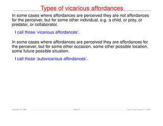 Types of vicarious affordances
In some cases where affordances are perceived they are not affordances
for the perceiver, but for some other individual, e.g. a child, or prey, or
predator, or collaborator.
   I call those ‘vicarious affordances’.

In some cases where affordances are perceived they are affordances for
the perceiver, but for some other occasion, some other possible location,
some future possible situation.
   I call those ‘autovicarious affordances’.




Dagstuhl Oct 2009                   Slide 43                  Last revised: January 7, 2010
 