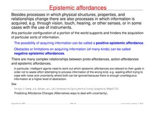Epistemic affordances
Besides processes in which physical structures, properties, and
relationships change there are also processes in which information is
acquired, e.g. through vision, touch, hearing, or other senses, or in some
cases with the use of instruments.
Any particular conﬁguration of a portion of the world supports and hinders the acquisition
of particular sorts of information.
   The possibility of acquiring information can be called a positive epistemic affordance.
   Obstacles or limitations on acquiring information (of many kinds) can be called
   negative epistemic affordances.
There are many complex relationships between proto-affordances, action-affordances
and epistemic affordances.
   In particular, intelligent agents need to work out which epistemic affordances are relevant to their goals in
   order not to waste effort attempting to process information of the wrong kind, e.g. wasting effort trying to
   cope with noise and uncertainty where both can be ignored because there is enough unambiguous
   information at a higher level of abstraction.
See
   http://www.cs.bham.ac.uk/research/projects/cosy/papers/#dp0702
   Predicting Affordance Changes (Alternatives ways to deal with uncertainty),


Dagstuhl Oct 2009                                Slide 44                                   Last revised: January 7, 2010
 