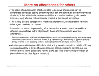 More on affordances for others
  • The above characterisation of X being able to perceive affordances can be
    generalised to include seeing or learning what can and cannot be done by individuals
    similar to X (i.e. with similar action capabilities and similar kinds of goals, needs,
    interests, etc.) who are not necessarily present at the time of perception.
  • This is very close to perception of ‘vicarious affordances’, except that the relevant
    other agent need not be present.
     It can also be related to perceiving affordances that X would have if located in a
     different place relative to the objects with those affordances (auto-vicarious
     affordances).
         That can generate an explosive set of possibilities, which can be partly defused by abstracting away
         from many of the details of particular actions, e.g. representing a wide variety of types of grasping
         simply in terms of two opposing surfaces coming together with an object between them.

  • A further generalisation would include abstracting away from various details of X, e.g.
    seeing graspability in terms of a wide range of possible grasping devices, not just
    devices similar to the perceivers’ hands, claws etc. This shades into perception of
    proto-affordances (See Type 4 research)




Dagstuhl Oct 2009                                 Slide 45                                  Last revised: January 7, 2010
 