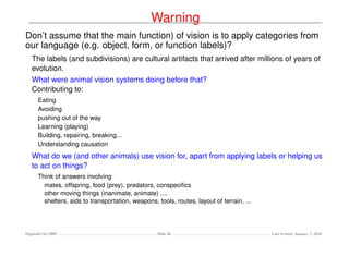 Warning
Don’t assume that the main function) of vision is to apply categories from
our language (e.g. object, form, or function labels)?
   The labels (and subdivisions) are cultural artifacts that arrived after millions of years of
   evolution.
   What were animal vision systems doing before that?
   Contributing to:
      Eating
      Avoiding
      pushing out of the way
      Learning (playing)
      Building, repairing, breaking...
      Understanding causation
   What do we (and other animals) use vision for, apart from applying labels or helping us
   to act on things?
      Think of answers involving
        mates, offspring, food (prey), predators, conspeciﬁcs
        other moving things (inanimate, animate) ....
        shelters, aids to transportation, weapons, tools, routes, layout of terrain, ...




Dagstuhl Oct 2009                                   Slide 46                               Last revised: January 7, 2010
 