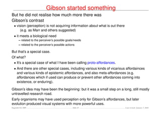 Gibson started something
But he did not realise how much more there was
Gibson’s contrast
  • vision (perception) is not acquiring information about what is out there
      (e.g. as Marr and others suggested)
  • it meets a biological need
        – related to the perceiver’s possible goals/needs
        – related to the perceiver’s possible actions

But that’s a special case.
Of what?
  • It’s a special case of what I have been calling proto-affordances.
  • And there are other special cases, including various kinds of vicarious affordainces
    and various kinds of epistemic affordances, and also meta-affordances (e.g.
    affordances which if used can produce or prevent other affordances coming into
    existence, or enduring).

Gibson’s idea may have been the beginning: but it was a small step on a long, still mostly
untravelled research road.
Early organisms may have used perception only for Gibson’s affordances, but later
evolution produced visual systems with more powerful uses.
Dagstuhl Oct 2009                                  Slide 47                    Last revised: January 7, 2010
 